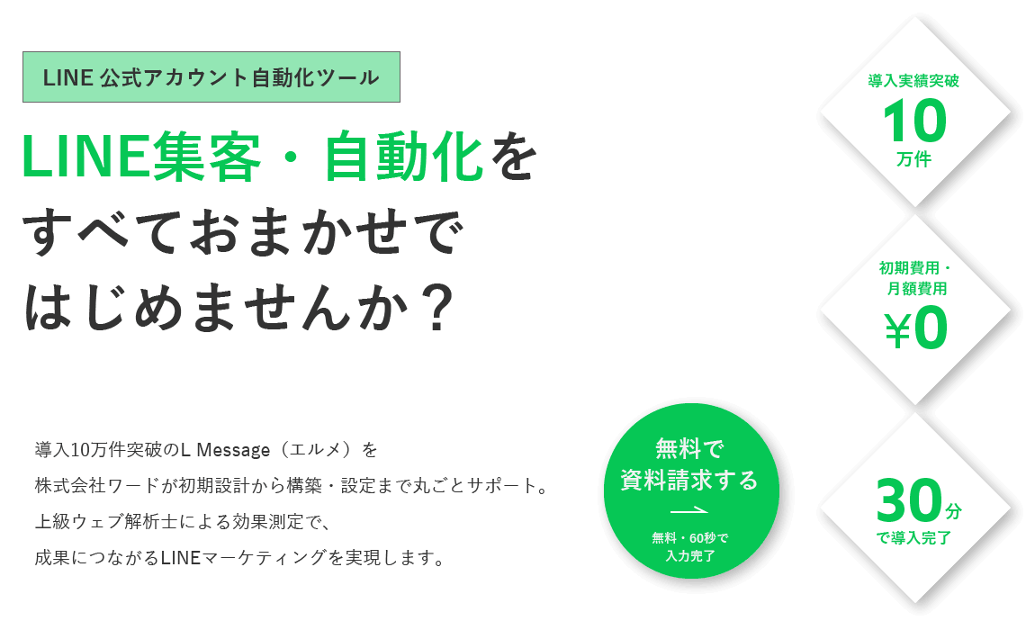 【LINE公式アカウント自動化ツール】LINE集客・自動化をすべておまかせではじめませんか？ 導入10万件突破のL Message（エルメ）を株式会社ワードが初期設計から構築・設定まで丸ごとサポート。上級ウェブ解析士による効果測定で、成果につながるLINEマーケティングを実現します。[導入実績突破10万件][初期費用・月額費用0円][30分で導入完了]【無料で資料請求する（60秒で入力完了）】